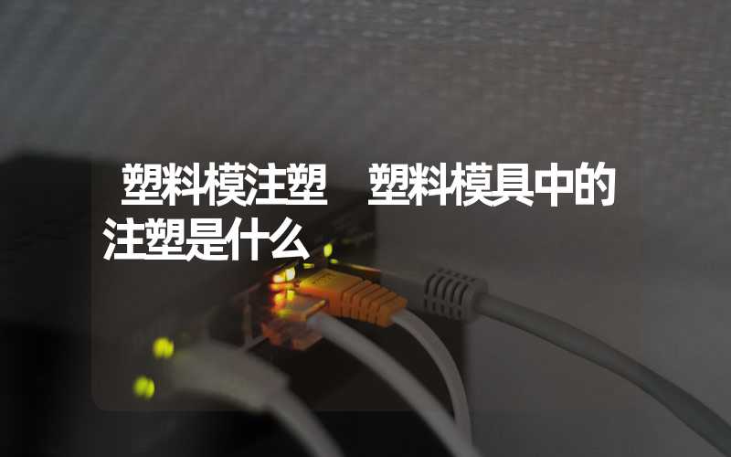 塑料模注塑 塑料模具中的注塑是什么